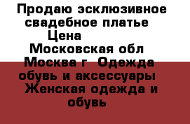 Продаю эсклюзивное свадебное платье › Цена ­ 30 000 - Московская обл., Москва г. Одежда, обувь и аксессуары » Женская одежда и обувь   